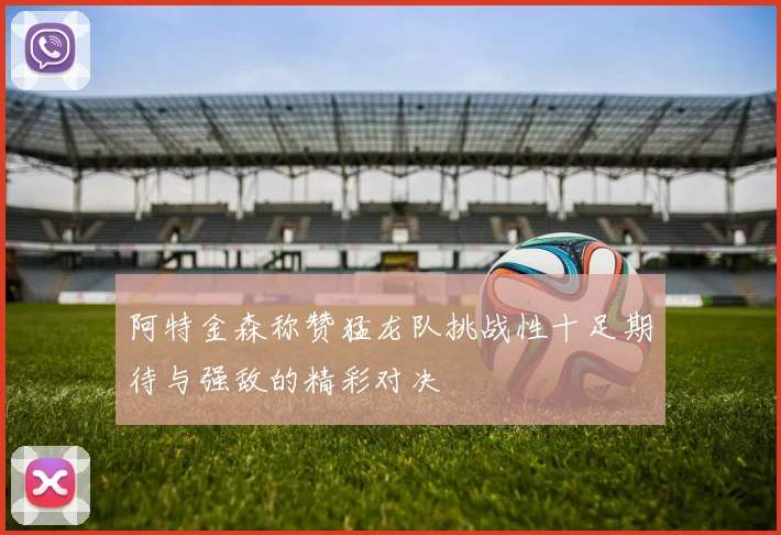阿特金森称赞猛龙队挑战性十足期待与强敌的精彩对决