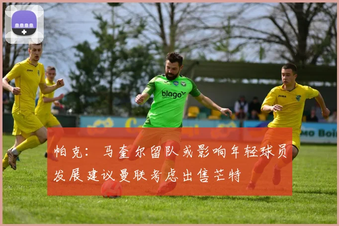 帕克：马奎尔留队或影响年轻球员发展建议曼联考虑出售芒特