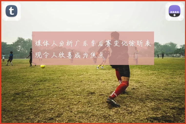 媒体人分析广东季后赛变化徐昕表现令人欣喜成为焦点
