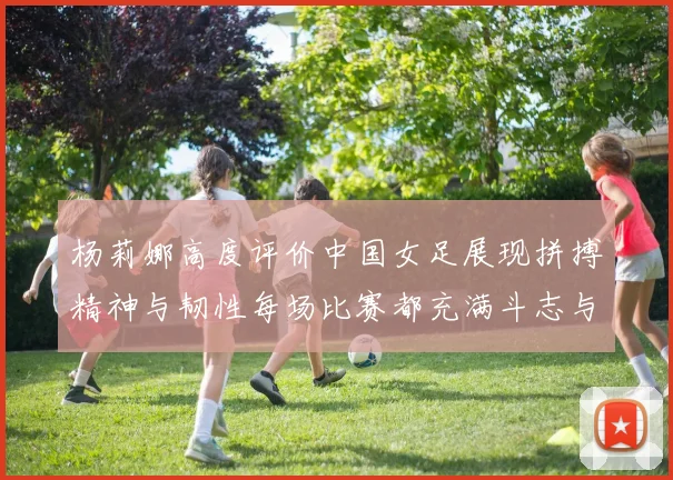 杨莉娜高度评价中国女足展现拼搏精神与韧性每场比赛都充满斗志与硬气