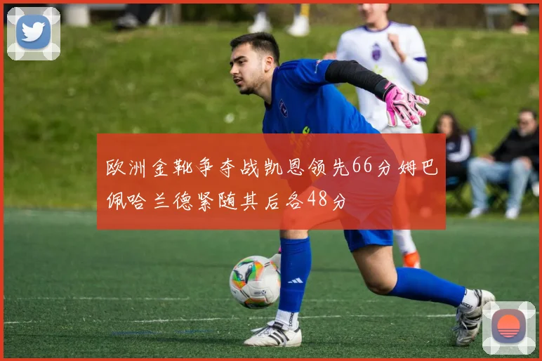欧洲金靴争夺战凯恩领先66分姆巴佩哈兰德紧随其后各48分