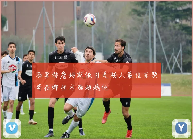 汤爹称詹姆斯依旧是湖人最佳东契奇在哪些方面超越他
