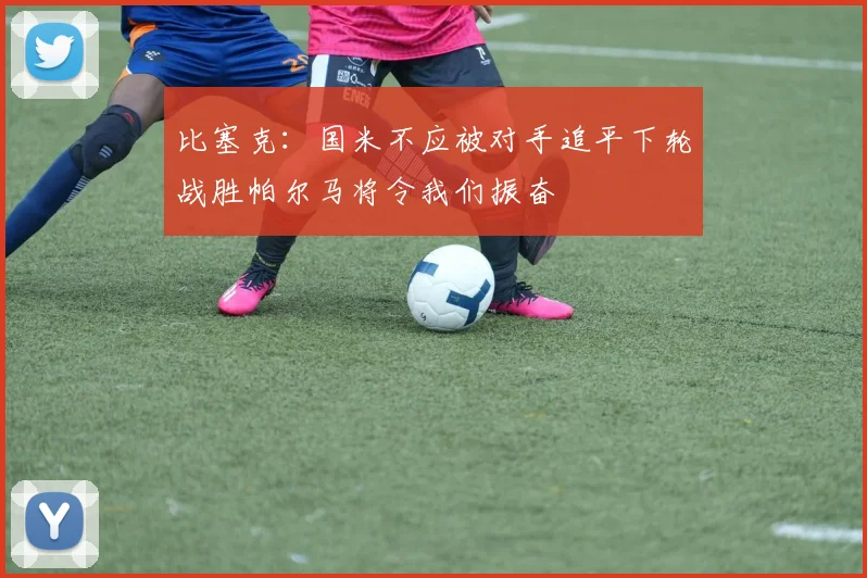 比塞克：国米不应被对手追平下轮战胜帕尔马将令我们振奋