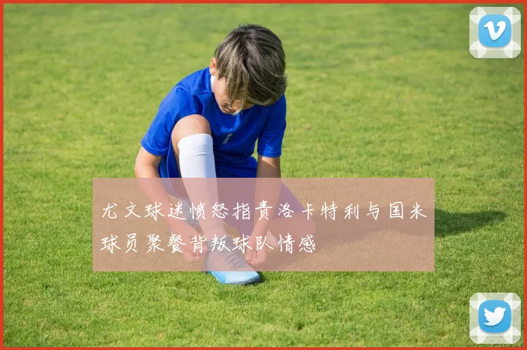 尤文球迷愤怒指责洛卡特利与国米球员聚餐背叛球队情感