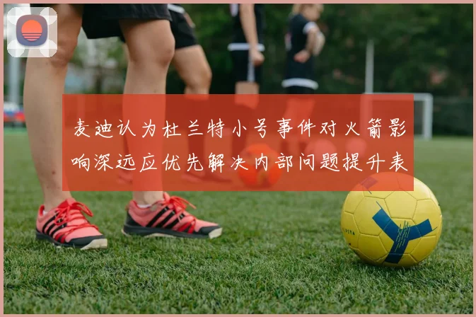 麦迪认为杜兰特小号事件对火箭影响深远应优先解决内部问题提升表现
