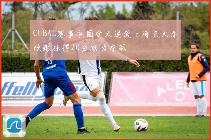 CUBAL赛事中国矿大逆袭上海交大李欣彤独得20分助力夺冠