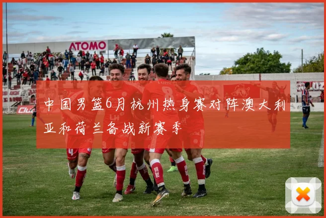 中国男篮6月杭州热身赛对阵澳大利亚和荷兰备战新赛季