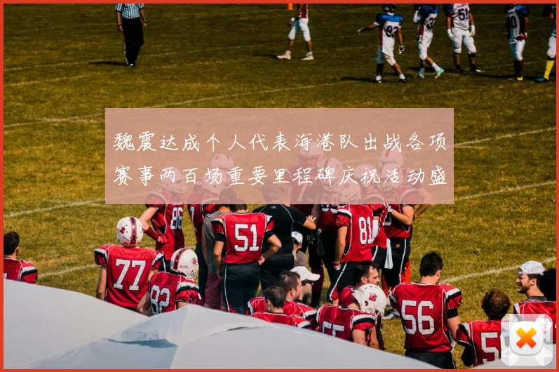 魏震达成个人代表海港队出战各项赛事两百场重要里程碑庆祝活动盛况回顾